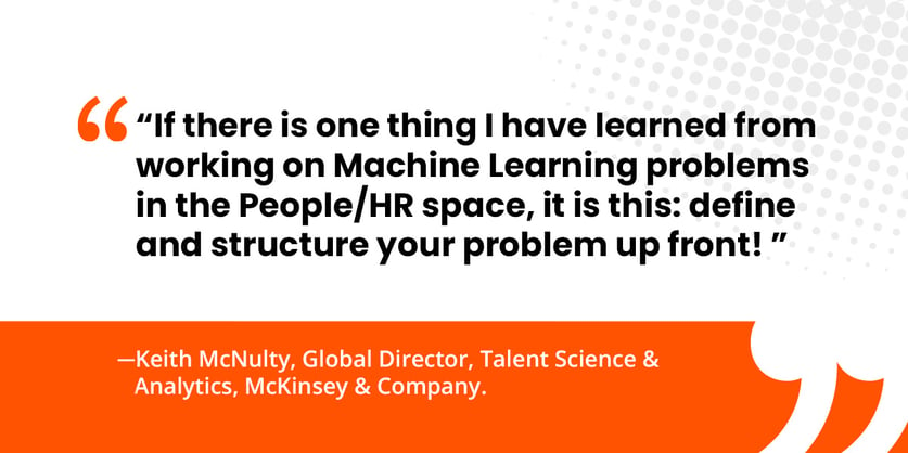 "If there is one thing I have learned from working on Machine Learning problems in the People/HR space, it is this: define and structure your problem up front!"   Keith McNulty, Global Director, Talent Science & Analytics, McKinsey & Company 
