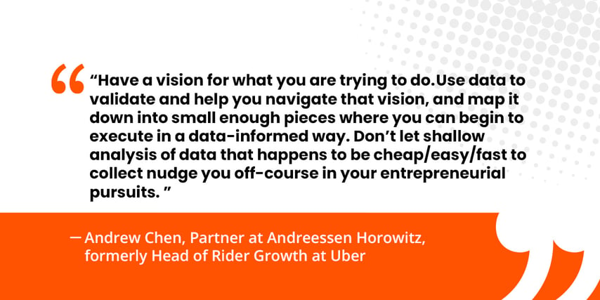 “Have a vision for what you are trying to do. Use data to validate and help you navigate that vision, and map it down into small enough pieces where you can begin to execute in a data-informed way. Don’t let shallow analysis of data that happens to be cheap/easy/fast to collect nudge you off-course in your entrepreneurial pursuits.”   Andrew Chen, Partner at Andreessen Horowitz, formerly Head of Rider Growth at Uber 