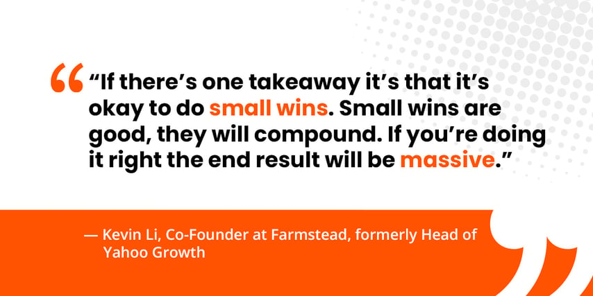  “If there’s one takeaway it’s that it’s okay to do small wins. Small wins are good, they will compound. If you’re doing it right the end result will be massive.”   — Kevin Li, Co-Founder at Farmstead, formerly Head of Yahoo Growth 