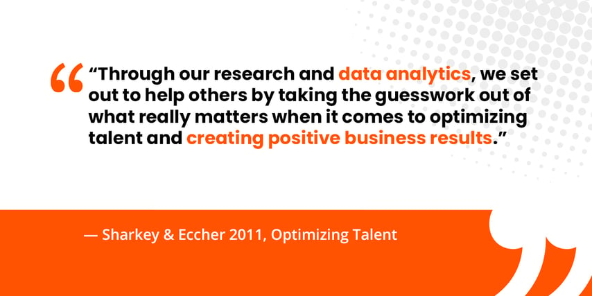 “Through our research and data analytics, we set out to help others by taking the guesswork out of what really matters when it comes to optimizing talent and creating positive business results.”   — Sharkey & Eccher 2011, Optimizing Talent 