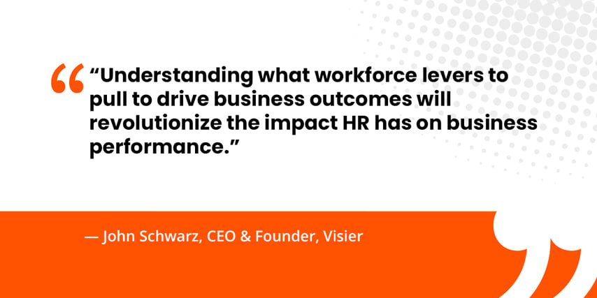 “Understanding what workforce levers to pull to drive business outcomes will revolutionize the impact HR has on business performance.”   — John Schwarz, CEO & Founder, Visier 