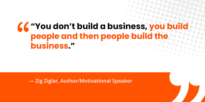 “You don’t build a business, you build people and then people build the business.”   — Zig Ziglar, Author/Motivational Speaker 