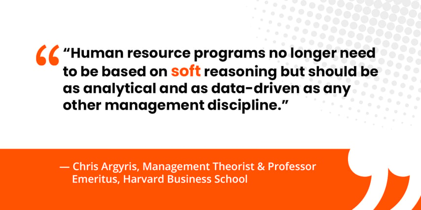 “Human resource programs no longer need to be based on “soft” reasoning but should be as analytical and as data-driven as any other management discipline.”  — Chris Argyris, Management Theorist & Professor Emeritus, Harvard Business School 