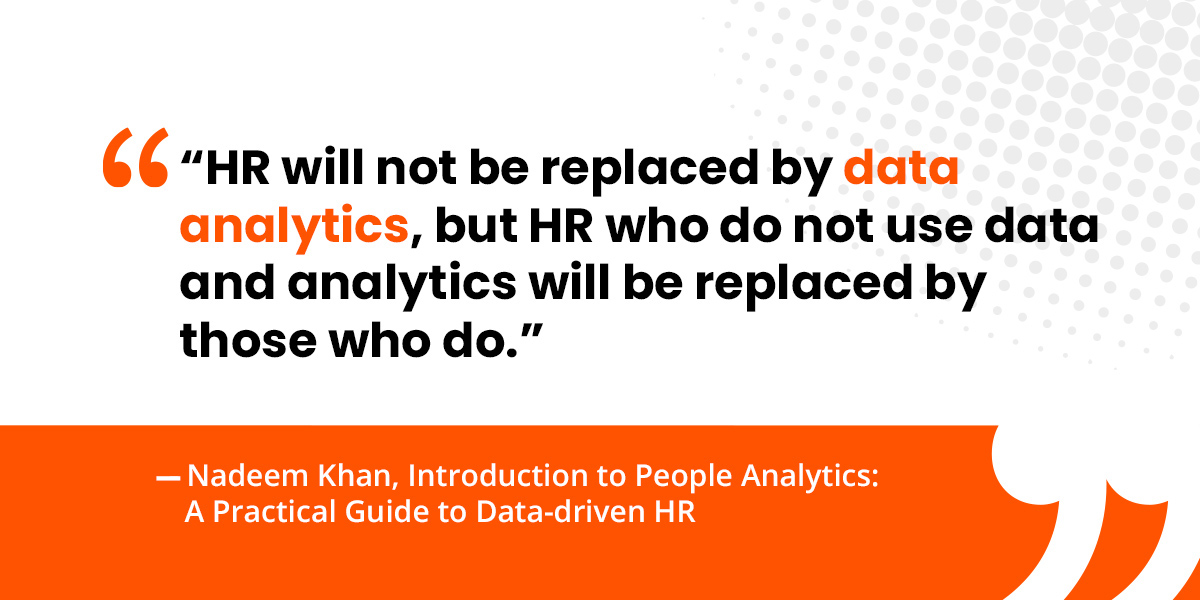 “HR will not be replaced by data analytics, but HR who do not use data and analytics will be replaced by those who do.”   —Nadeem Khan, Introduction to People Analytics: A Practical Guide to Data-driven HR 