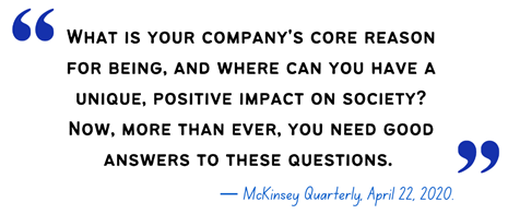 What is your company's core reason for being, and where can you have a unique, positive impact on society? Now, more than ever, you need good answers to these questions. - McKinsey Quarterly, April 22, 2020.